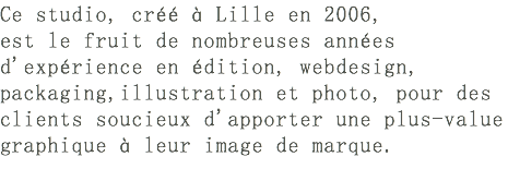 Ce studio, créé à Lille en 2006, est le fruit de nombreuses années d'expérience en édition, webdesign, packaging,illustration et photo, pour des clients soucieux d'apporter une plus-value graphique à leur image de marque.​